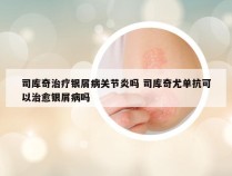 司库奇治疗银屑病关节炎吗 司库奇尤单抗可以治愈银屑病吗