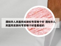 濮阳市人民医院皮肤科专家哪个好 濮阳市人民医院皮肤科专家哪个好是看痘的