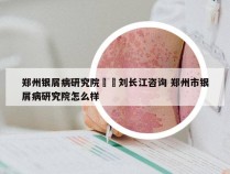 郑州银屑病研究院來問刘长江咨询 郑州市银屑病研究院怎么样