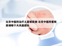 北京中医院治疗儿童银屑病 北京中医院看银屑病哪个大夫最擅长