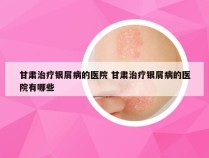 甘肃治疗银屑病的医院 甘肃治疗银屑病的医院有哪些