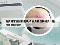 自贡哪家皮肤科医院好 自贡看皮肤科去一医院还是四医院