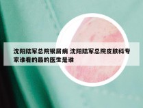 沈阳陆军总院银屑病 沈阳陆军总院皮肤科专家谁看的最的医生是谁