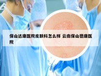 保山达康医院皮肤科怎么样 云南保山德康医院