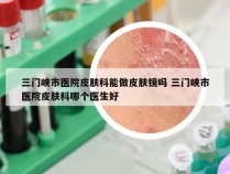 三门峡市医院皮肤科能做皮肤镜吗 三门峡市医院皮肤科哪个医生好