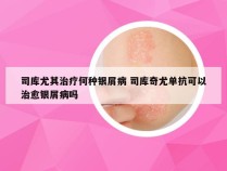 司库尤其治疗何种银屑病 司库奇尤单抗可以治愈银屑病吗