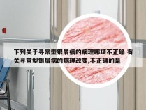 下列关于寻常型银屑病的病理哪项不正确 有关寻常型银屑病的病理改变,不正确的是