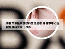 许昌市中医院皮肤科主任是谁 许昌市中心医院皮肤科专家门诊表