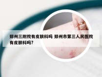 郑州三附院有皮肤科吗 郑州市第三人民医院有皮肤科吗?