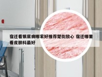 宿迁看银屑病哪家好推荐楚街放心 宿迁哪里看皮肤科最好