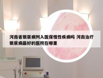 河南省银屑病列入医保慢性疾病吗 河南治疗银屑病最好的医院在哪里