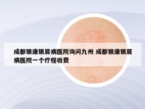 成都银康银屑病医院询问九州 成都银康银屑病医院一个疗程收费