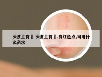 头皮上有廯 头皮上有廯,有红色点,可用什么药水