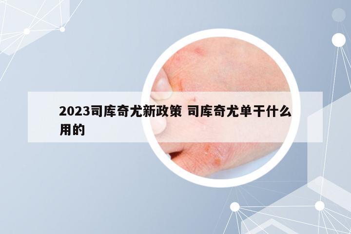 2023司库奇尤新政策 司库奇尤单干什么用的