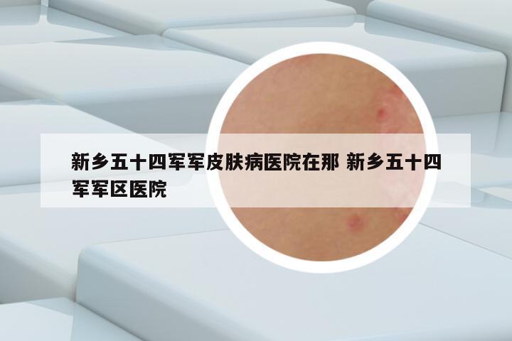 新乡五十四军军皮肤病医院在那 新乡五十四军军区医院