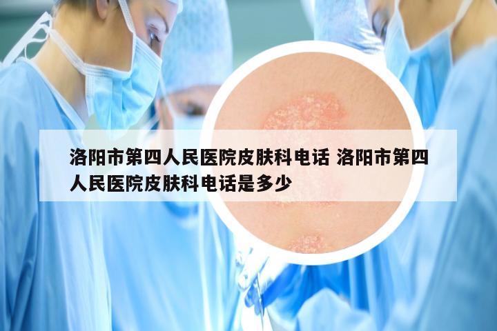 洛阳市第四人民医院皮肤科电话 洛阳市第四人民医院皮肤科电话是多少