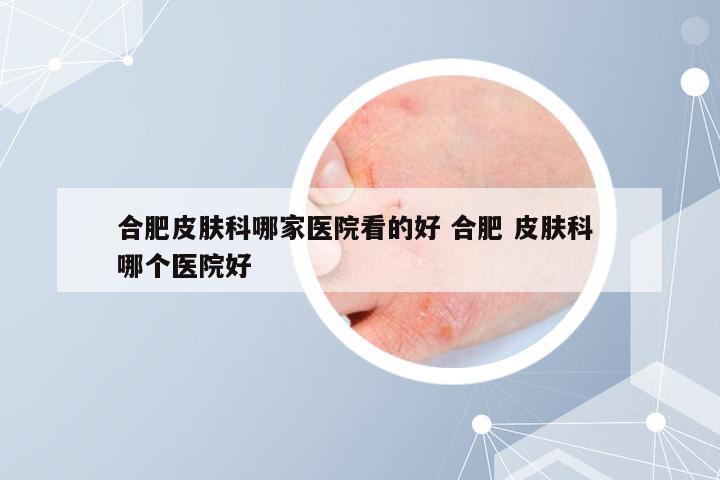 合肥皮肤科哪家医院看的好 合肥 皮肤科 哪个医院好