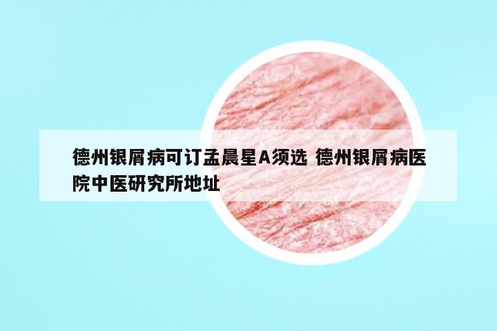德州银屑病可订孟晨星A须选 德州银屑病医院中医研究所地址