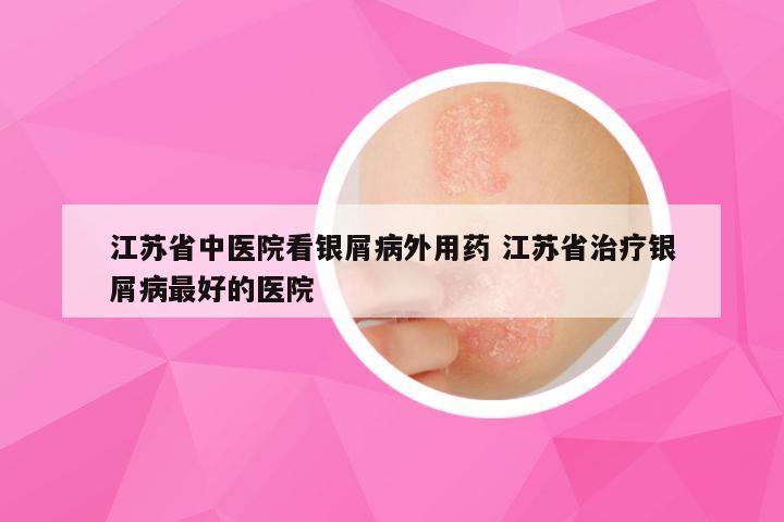 江苏省中医院看银屑病外用药 江苏省治疗银屑病最好的医院